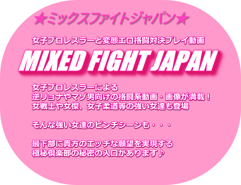 ★ミックスファイトジャパン★女子プロレスラーと変態エロ格闘対決プレイ動画 MIXED FIGHT JAPAN 女子プロレスラーによる逆リョナやマゾ男向けの格闘系動画・画像が満載！ 女戦士や女傑、女子柔道等の強い女達も登場そんな強い女達のピンチシーンも・・・最下部に貴方のエッチな願望を実現する極秘倶楽部の秘密の入口があります♪